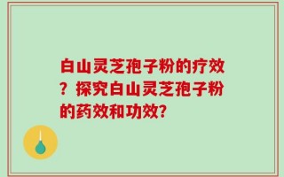 白山灵芝孢子粉的疗效？探究白山灵芝孢子粉的药效和功效？