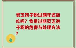 灵芝孢子粉过期年还能吃吗？食用过期灵芝孢子粉的危害与处理方法？