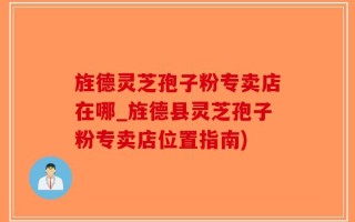 旌德灵芝孢子粉专卖店在哪_旌德县灵芝孢子粉专卖店位置指南)