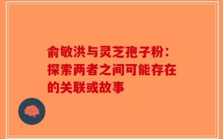俞敏洪与灵芝孢子粉：探索两者之间可能存在的关联或故事