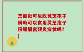 宫颈炎可以吃灵芝孢子粉嘛可以食用灵芝孢子粉缓解宫颈炎症状吗？)