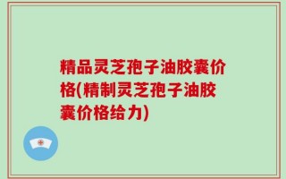 精品灵芝孢子油胶囊价格(精制灵芝孢子油胶囊价格给力)