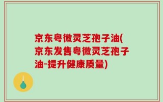 京东粤微灵芝孢子油(京东发售粤微灵芝孢子油-提升健康质量)
