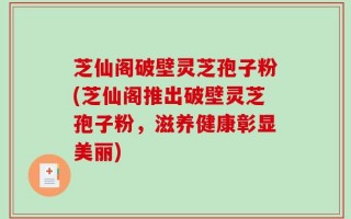 芝仙阁破壁灵芝孢子粉(芝仙阁推出破壁灵芝孢子粉，滋养健康彰显美丽)
