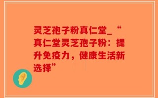 灵芝孢子粉真仁堂_“真仁堂灵芝孢子粉：提升免疫力，健康生活新选择”