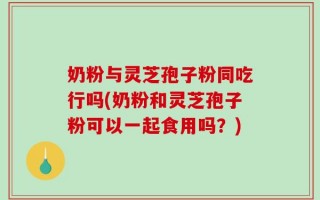 奶粉与灵芝孢子粉同吃行吗(奶粉和灵芝孢子粉可以一起食用吗？)