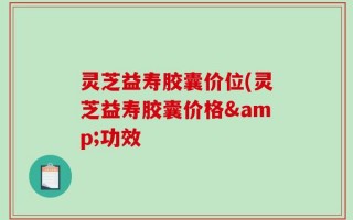 灵芝益寿胶囊价位(灵芝益寿胶囊价格&功效