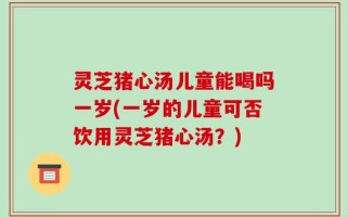 灵芝猪心汤儿童能喝吗一岁(一岁的儿童可否饮用灵芝猪心汤？)