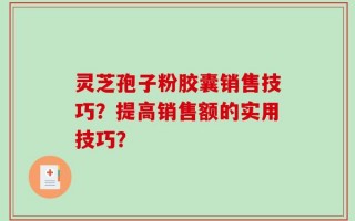 灵芝孢子粉胶囊销售技巧？提高销售额的实用技巧？