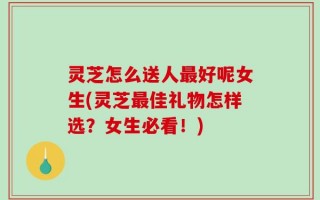 灵芝怎么送人最好呢女生(灵芝最佳礼物怎样选？女生必看！)