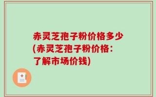 赤灵芝孢子粉价格多少(赤灵芝孢子粉价格：了解市场价钱)