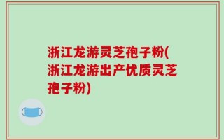 浙江龙游灵芝孢子粉(浙江龙游出产优质灵芝孢子粉)