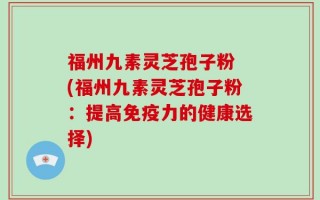 福州九素灵芝孢子粉 (福州九素灵芝孢子粉：提高免疫力的健康选择)