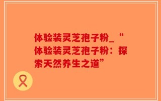 体验装灵芝孢子粉_“体验装灵芝孢子粉：探索天然养生之道”