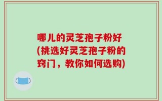 哪儿的灵芝孢子粉好 (挑选好灵芝孢子粉的窍门，教你如何选购)