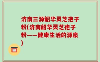 济南三源韶华灵芝孢子粉(济南韶华灵芝孢子粉——健康生活的源泉)