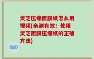 灵芝压缩面膜纸怎么用视频(亲测有效！使用灵芝面膜压缩纸的正确方法)