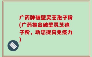 广药牌破壁灵芝孢子粉(广药推出破壁灵芝孢子粉，助您提高免疫力)