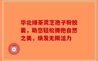 华北绿茶灵芝孢子粉胶囊，助您轻松拥抱自然之美，焕发无限活力