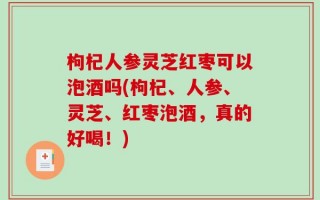 枸杞人参灵芝红枣可以泡酒吗(枸杞、人参、灵芝、红枣泡酒，真的好喝！)