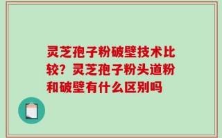 灵芝孢子粉破壁技术比较？灵芝孢子粉头道粉和破壁有什么区别吗