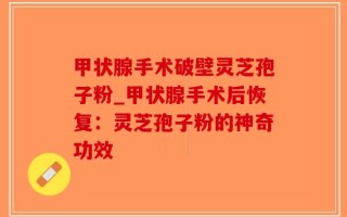 甲状腺手术破壁灵芝孢子粉_甲状腺手术后恢复：灵芝孢子粉的神奇功效