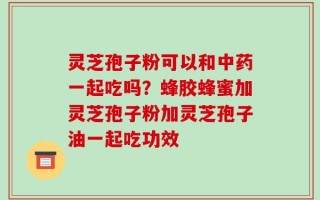 灵芝孢子粉可以和中药一起吃吗？蜂胶蜂蜜加灵芝孢子粉加灵芝孢子油一起吃功效