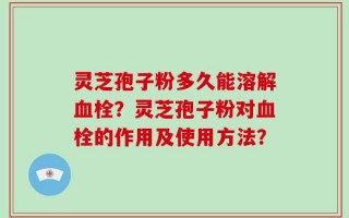 灵芝孢子粉多久能溶解血栓？灵芝孢子粉对血栓的作用及使用方法？