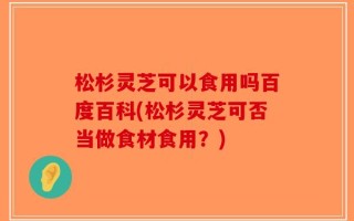 松杉灵芝可以食用吗百度百科(松杉灵芝可否当做食材食用？)