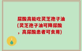 尿酸高能吃灵芝孢子油(灵芝孢子油可降尿酸，高尿酸患者可食用)