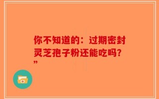 你不知道的：过期密封灵芝孢子粉还能吃吗？”