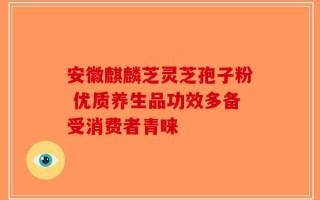 安徽麒麟芝灵芝孢子粉 优质养生品功效多备受消费者青睐