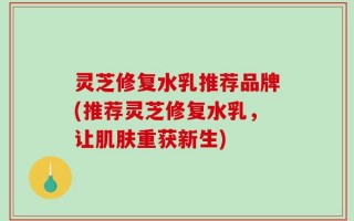 灵芝修复水乳推荐品牌(推荐灵芝修复水乳，让肌肤重获新生)