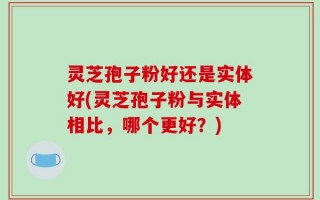 灵芝孢子粉好还是实体好(灵芝孢子粉与实体相比，哪个更好？)