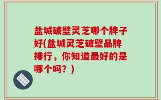 盐城破壁灵芝哪个牌子好(盐城灵芝破壁品牌排行，你知道最好的是哪个吗？)