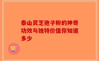 泰山灵芝孢子粉的神奇功效与独特价值你知道多少
