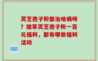 灵芝孢子粉都治啥病呀？瑞草灵芝孢子粉一百元福利，都有哪些福利活动