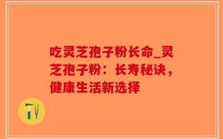 吃灵芝孢子粉长命_灵芝孢子粉：长寿秘诀，健康生活新选择