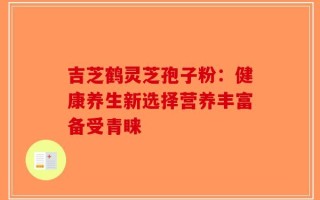 吉芝鹤灵芝孢子粉：健康养生新选择营养丰富备受青睐