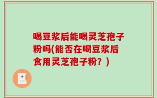 喝豆浆后能喝灵芝孢子粉吗(能否在喝豆浆后食用灵芝孢子粉？)