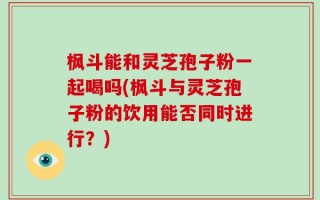 枫斗能和灵芝孢子粉一起喝吗(枫斗与灵芝孢子粉的饮用能否同时进行？)