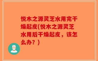 悦木之源灵芝水用完干燥起皮(悦木之源灵芝水用后干燥起皮，该怎么办？)