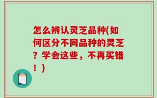 怎么辨认灵芝品种(如何区分不同品种的灵芝？学会这些，不再买错！)