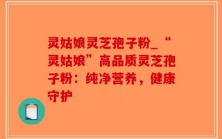 灵姑娘灵芝孢子粉_“灵姑娘”高品质灵芝孢子粉：纯净营养，健康守护