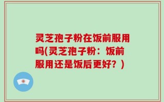 灵芝孢子粉在饭前服用吗(灵芝孢子粉：饭前服用还是饭后更好？)