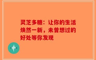 灵芝多糖：让你的生活焕然一新，未曾想过的好处等你发现