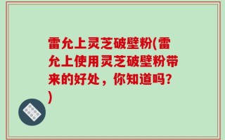 雷允上灵芝破壁粉(雷允上使用灵芝破壁粉带来的好处，你知道吗？)