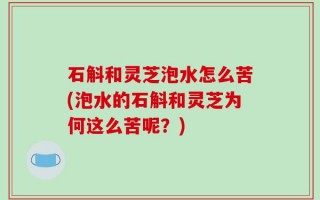 石斛和灵芝泡水怎么苦(泡水的石斛和灵芝为何这么苦呢？)