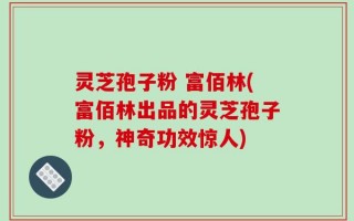 灵芝孢子粉 富佰林(富佰林出品的灵芝孢子粉，神奇功效惊人)