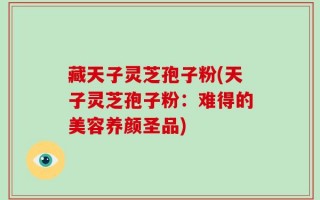 藏天子灵芝孢子粉(天子灵芝孢子粉：难得的美容养颜圣品)